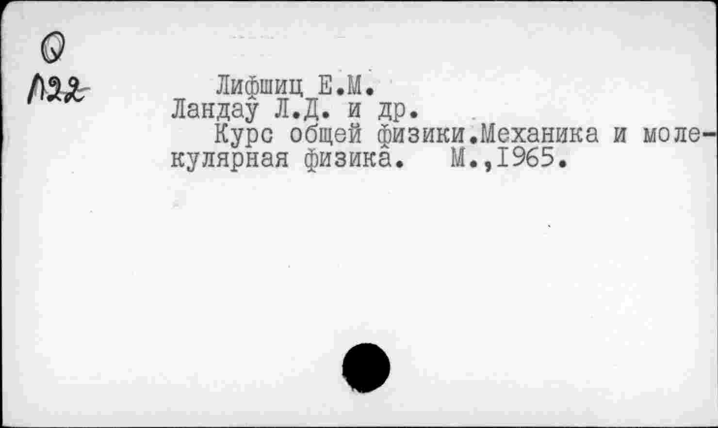 ﻿Лифшиц ЕЛ.
Ландау Л.Д. и др.
Курс общей физики.Механика кулярная физика. М.,1965.